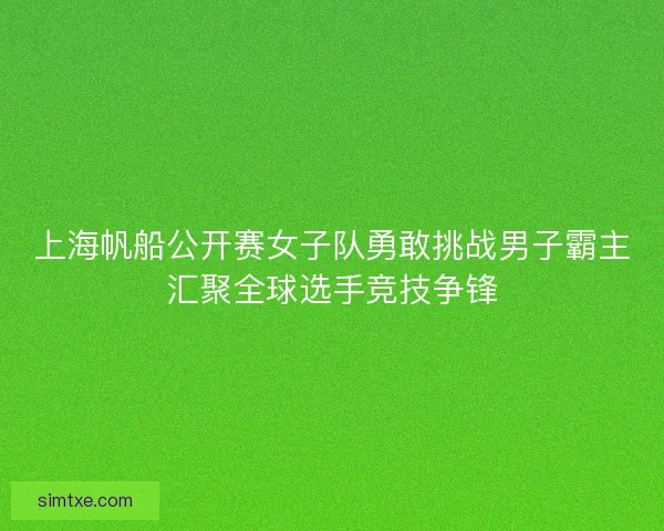 上海帆船公开赛女子队勇敢挑战男子霸主汇聚全球选手竞技争锋