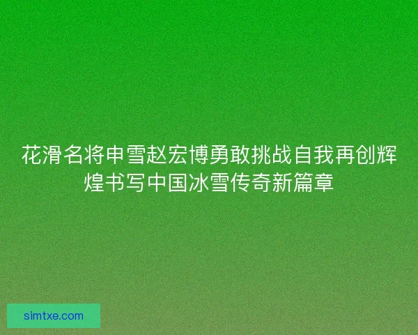 花滑名将申雪赵宏博勇敢挑战自我再创辉煌书写中国冰雪传奇新篇章