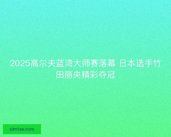 2025高尔夫蓝湾大师赛落幕 日本选手竹田丽央精彩夺冠