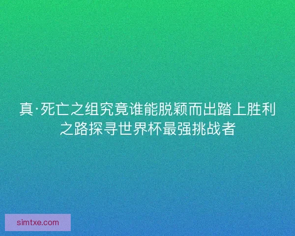 真·死亡之组究竟谁能脱颖而出踏上胜利之路探寻世界杯最强挑战者