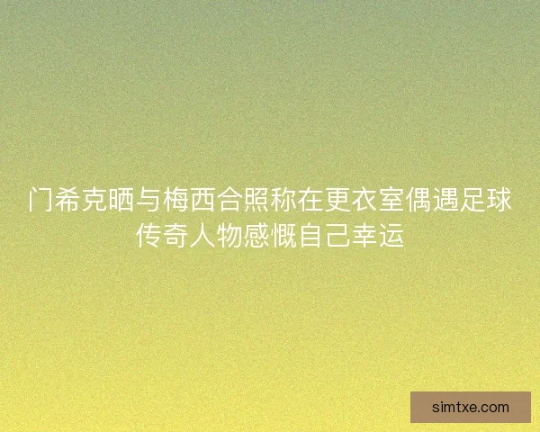 门希克晒与梅西合照称在更衣室偶遇足球传奇人物感慨自己幸运