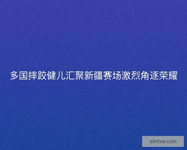 多国摔跤健儿汇聚新疆赛场激烈角逐荣耀