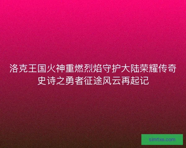 洛克王国火神重燃烈焰守护大陆荣耀传奇史诗之勇者征途风云再起记