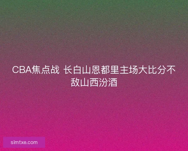CBA焦点战 长白山恩都里主场大比分不敌山西汾酒