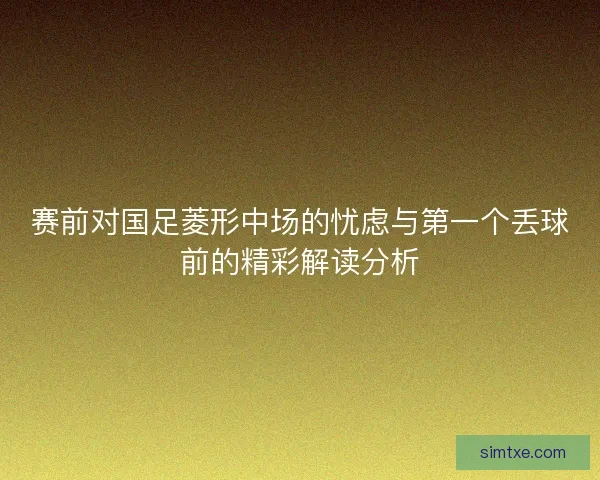 赛前对国足菱形中场的忧虑与第一个丢球前的精彩解读分析 赛前对国足菱形中场的忧虑与第一个丢球前的精彩解读分析