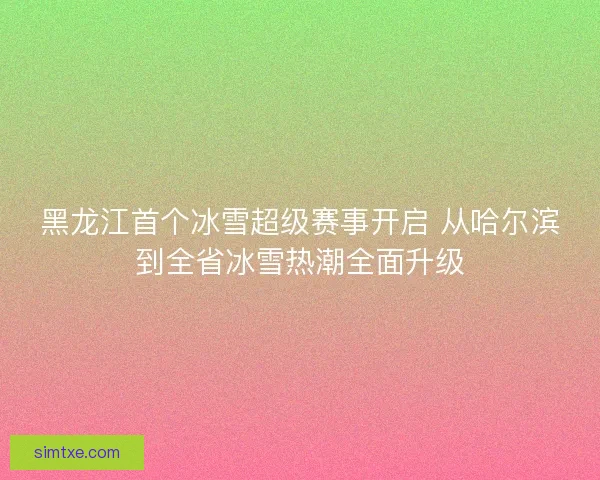 黑龙江首个冰雪超级赛事开启 从哈尔滨到全省冰雪热潮全面升级