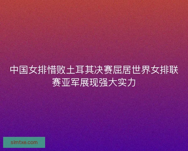 中国女排惜败土耳其决赛屈居世界女排联赛亚军展现强大实力 中国女排惜败土耳其决赛屈居世界女排联赛亚军展现强大实力