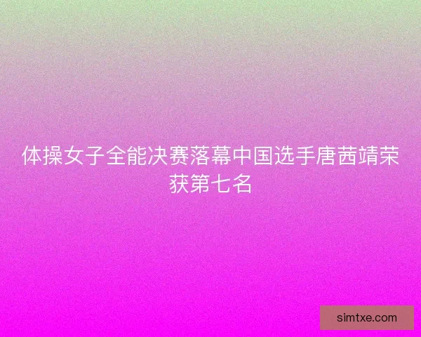 体操女子全能决赛落幕中国选手唐茜靖荣获第七名