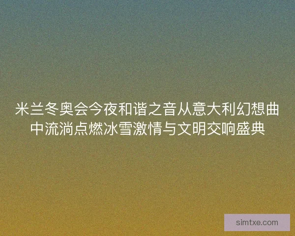 米兰冬奥会今夜和谐之音从意大利幻想曲中流淌点燃冰雪激情与文明交响盛典