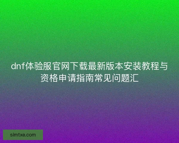 dnf体验服官网下载最新版本安装教程与资格申请指南常见问题汇 dnf体验服官网下载最新版本安装教程与资格申请指南常见问题汇