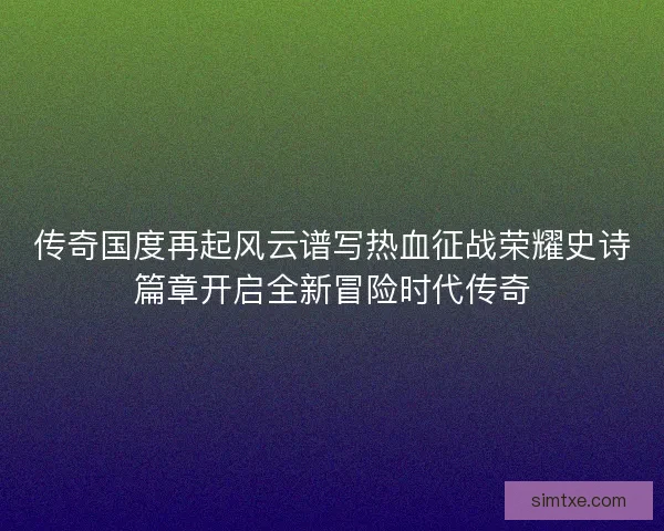 传奇国度再起风云谱写热血征战荣耀史诗篇章开启全新冒险时代传奇